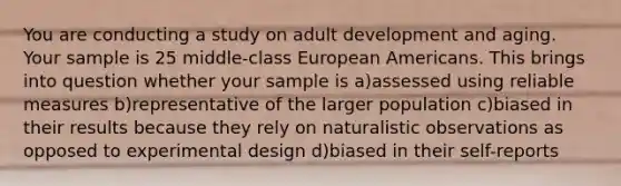 You are conducting a study on adult development and aging. Your sample is 25 middle-class European Americans. This brings into question whether your sample is a)assessed using reliable measures b)representative of the larger population c)biased in their results because they rely on naturalistic observations as opposed to experimental design d)biased in their self-reports