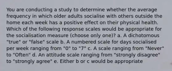 You are conducting a study to determine whether the average frequency in which older adults socialise with others outside the home each week has a positive effect on their physical health. Which of the following response scales would be appropriate for the socialisation measure (choose only one)? a. A dichotomous "true" or "false" scale b. A numbered scale for days socialised per week ranging from "0" to "7" c. A scale ranging from "Never" to "Often" d. An attitude scale ranging from "strongly disagree" to "strongly agree" e. Either b or c would be appropriate