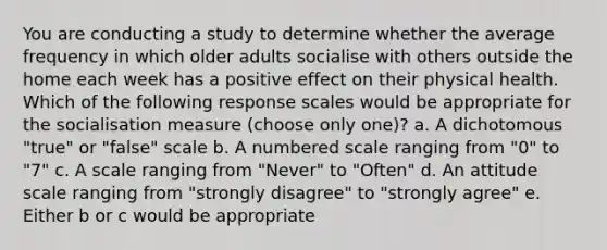 You are conducting a study to determine whether the average frequency in which older adults socialise with others outside the home each week has a positive effect on their physical health. Which of the following response scales would be appropriate for the socialisation measure (choose only one)? a. A dichotomous "true" or "false" scale b. A numbered scale ranging from "0" to "7" c. A scale ranging from "Never" to "Often" d. An attitude scale ranging from "strongly disagree" to "strongly agree" e. Either b or c would be appropriate