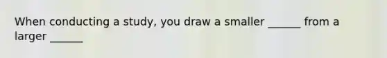 When conducting a study, you draw a smaller ______ from a larger ______