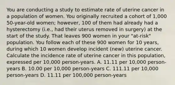 You are conducting a study to estimate rate of uterine cancer in a population of women. You originally recruited a cohort of 1,000 50-year-old women; however, 100 of them had already had a hysterectomy (i.e., had their uterus removed in surgery) at the start of the study. That leaves 900 women in your "at-risk" population. You follow each of these 900 women for 10 years, during which 10 women develop incident (new) uterine cancer. Calculate the incidence rate of uterine cancer in this population, expressed per 10,000 person-years. A. 11.11 per 10,000 person-years B. 10.00 per 10,000 person-years C. 111.11 per 10,000 person-years D. 11.11 per 100,000 person-years