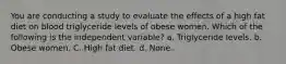 You are conducting a study to evaluate the effects of a high fat diet on blood triglyceride levels of obese women. Which of the following is the independent variable? a. Triglyceride levels. b. Obese women. C. High fat diet. d. None.