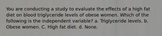 You are conducting a study to evaluate the effects of a high fat diet on blood triglyceride levels of obese women. Which of the following is the independent variable? a. Triglyceride levels. b. Obese women. C. High fat diet. d. None.