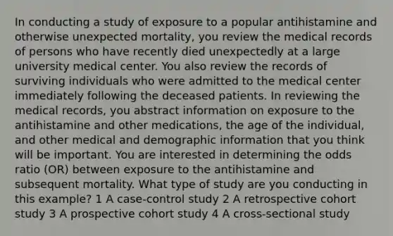 In conducting a study of exposure to a popular antihistamine and otherwise unexpected mortality, you review the medical records of persons who have recently died unexpectedly at a large university medical center. You also review the records of surviving individuals who were admitted to the medical center immediately following the deceased patients. In reviewing the medical records, you abstract information on exposure to the antihistamine and other medications, the age of the individual, and other medical and demographic information that you think will be important. You are interested in determining the odds ratio (OR) between exposure to the antihistamine and subsequent mortality. What type of study are you conducting in this example? 1 A case-control study 2 A retrospective cohort study 3 A prospective cohort study 4 A cross-sectional study