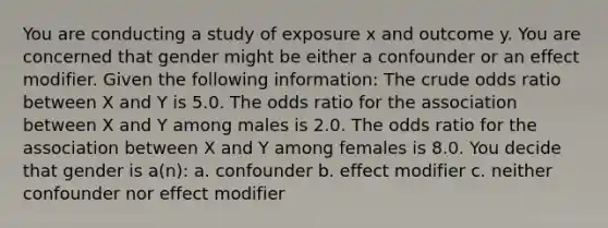 You are conducting a study of exposure x and outcome y. You are concerned that gender might be either a confounder or an effect modifier. Given the following information: The crude odds ratio between X and Y is 5.0. The odds ratio for the association between X and Y among males is 2.0. The odds ratio for the association between X and Y among females is 8.0. You decide that gender is a(n): a. confounder b. effect modifier c. neither confounder nor effect modifier