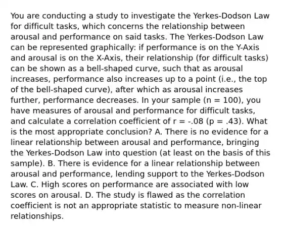 You are conducting a study to investigate the Yerkes-Dodson Law for difficult tasks, which concerns the relationship between arousal and performance on said tasks. The Yerkes-Dodson Law can be represented graphically: if performance is on the Y-Axis and arousal is on the X-Axis, their relationship (for difficult tasks) can be shown as a bell-shaped curve, such that as arousal increases, performance also increases up to a point (i.e., the top of the bell-shaped curve), after which as arousal increases further, performance decreases. In your sample (n = 100), you have measures of arousal and performance for difficult tasks, and calculate a correlation coefficient of r = -.08 (p = .43). What is the most appropriate conclusion? A. There is no evidence for a linear relationship between arousal and performance, bringing the Yerkes-Dodson Law into question (at least on the basis of this sample). B. There is evidence for a linear relationship between arousal and performance, lending support to the Yerkes-Dodson Law. C. High scores on performance are associated with low scores on arousal. D. The study is flawed as the correlation coefficient is not an appropriate statistic to measure non-linear relationships.