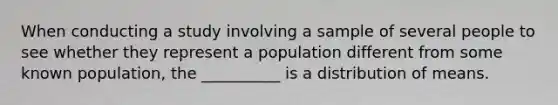 When conducting a study involving a sample of several people to see whether they represent a population different from some known population, the __________ is a distribution of means.