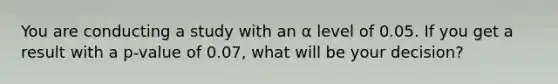 You are conducting a study with an α level of 0.05. If you get a result with a p-value of 0.07, what will be your decision?