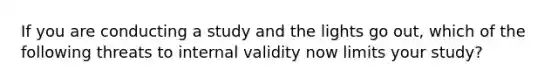 If you are conducting a study and the lights go out, which of the following threats to internal validity now limits your study?