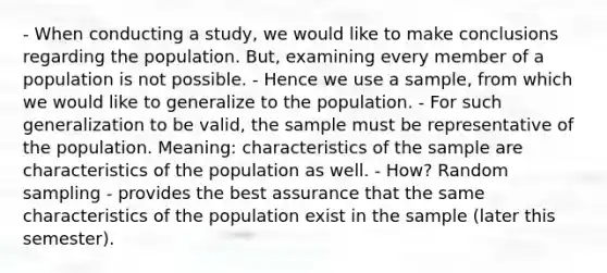 - When conducting a study, we would like to make conclusions regarding the population. But, examining every member of a population is not possible. - Hence we use a sample, from which we would like to generalize to the population. - For such generalization to be valid, the sample must be representative of the population. Meaning: characteristics of the sample are characteristics of the population as well. - How? Random sampling - provides the best assurance that the same characteristics of the population exist in the sample (later this semester).