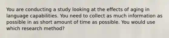 You are conducting a study looking at the effects of aging in language capabilities. You need to collect as much information as possible in as short amount of time as possible. You would use which research method?