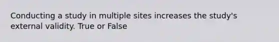 Conducting a study in multiple sites increases the study's external validity. True or False