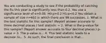 You are conducting a study to see if the probability of catching the flu this year is significantly less than 0.2. You use a significance level of α=0.05. H0:p=0.2 H1:p<0.2 You obtain a sample of size n=602 in which there are 99 successes. 1. What is the test statistic for this sample? (Report answer accurate to three decimal places.) test statistic = 2. What is the p-value for this sample? (Report answer accurate to four decimal places.) p-value = 3. The p-value is... 4. This test statistic leads to a decision to... 5. As such, the final conclusion is that...