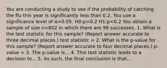 You are conducting a study to see if the probability of catching the flu this year is significantly less than 0.2. You use a significance level of α=0.05. H0:p=0.2 H1:p<0.2 You obtain a sample of size n=602 in which there are 99 successes. 1. What is the test statistic for this sample? (Report answer accurate to three decimal places.) test statistic = 2. What is the p-value for this sample? (Report answer accurate to four decimal places.) p-value = 3. The p-value is... 4. This test statistic leads to a decision to... 5. As such, the final conclusion is that...