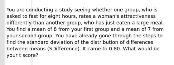 You are conducting a study seeing whether one group, who is asked to fast for eight hours, rates a woman's attractiveness differently than another group, who has just eaten a large meal. You find a mean of 8 from your first group and a mean of 7 from your second group. You have already gone through the steps to find the standard deviation of the distribution of differences between means (SDifference). It came to 0.80. What would be your t score?