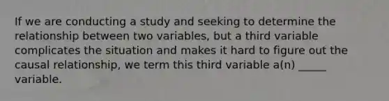 If we are conducting a study and seeking to determine the relationship between two variables, but a third variable complicates the situation and makes it hard to figure out the causal relationship, we term this third variable a(n) _____ variable.