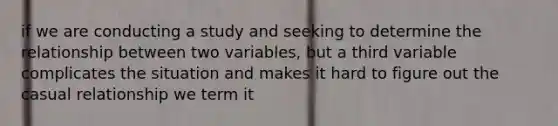 if we are conducting a study and seeking to determine the relationship between two variables, but a third variable complicates the situation and makes it hard to figure out the casual relationship we term it