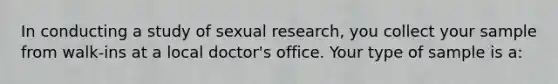 In conducting a study of sexual research, you collect your sample from walk-ins at a local doctor's office. Your type of sample is a: