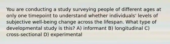 You are conducting a study surveying people of different ages at only one timepoint to understand whether individuals' levels of subjective well-being change across the lifespan. What type of developmental study is this? A) informant B) longitudinal C) cross-sectional D) experimental