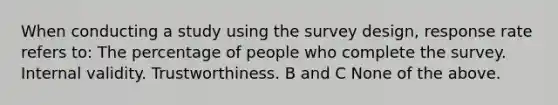 When <a href='https://www.questionai.com/knowledge/kTjTc8C9VY-conducting-a-study' class='anchor-knowledge'>conducting a study</a> using the survey design, response rate refers to: The percentage of people who complete the survey. Internal validity. Trustworthiness. B and C None of the above.