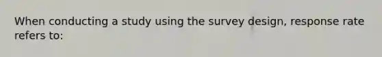 When conducting a study using the survey design, response rate refers to: