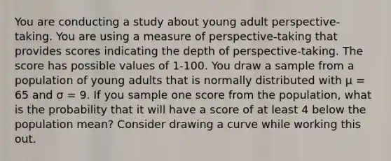 You are conducting a study about young adult perspective-taking. You are using a measure of perspective-taking that provides scores indicating the depth of perspective-taking. The score has possible values of 1-100. You draw a sample from a population of young adults that is normally distributed with μ = 65 and σ = 9. If you sample one score from the population, what is the probability that it will have a score of at least 4 below the population mean? Consider drawing a curve while working this out.