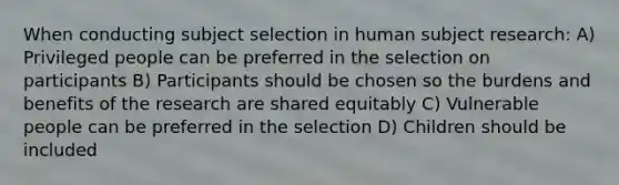 When conducting subject selection in human subject research: A) Privileged people can be preferred in the selection on participants B) Participants should be chosen so the burdens and benefits of the research are shared equitably C) Vulnerable people can be preferred in the selection D) Children should be included