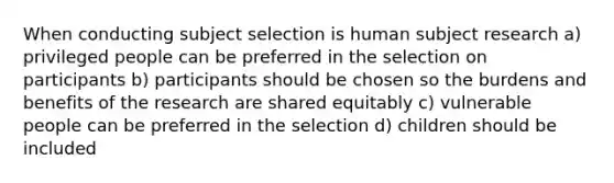 When conducting subject selection is human subject research a) privileged people can be preferred in the selection on participants b) participants should be chosen so the burdens and benefits of the research are shared equitably c) vulnerable people can be preferred in the selection d) children should be included