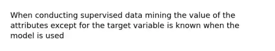 When conducting supervised data mining the value of the attributes except for the target variable is known when the model is used