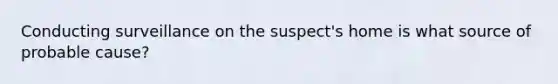 Conducting surveillance on the suspect's home is what source of probable cause?