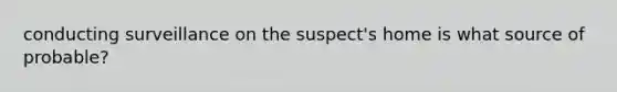 conducting surveillance on the suspect's home is what source of probable?