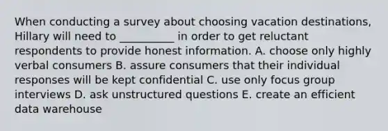 When conducting a survey about choosing vacation destinations, Hillary will need to __________ in order to get reluctant respondents to provide honest information. A. choose only highly verbal consumers B. assure consumers that their individual responses will be kept confidential C. use only focus group interviews D. ask unstructured questions E. create an efficient data warehouse