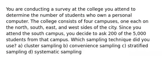 You are conducting a survey at the college you attend to determine the number of students who own a personal computer. The college consists of four campuses, one each on the north, south, east, and west sides of the city. Since you attend the south campus, you decide to ask 200 of the 5,000 students from that campus. Which sampling technique did you use? a) cluster sampling b) convenience sampling c) stratified sampling d) systematic sampling