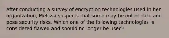 After conducting a survey of encryption technologies used in her organization, Melissa suspects that some may be out of date and pose security risks. Which one of the following technologies is considered flawed and should no longer be used?