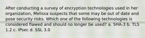 After conducting a survey of encryption technologies used in her organization, Melissa suspects that some may be out of date and pose security risks. Which one of the following technologies is considered flawed and should no longer be used? a. SHA-3 b. TLS 1.2 c. IPsec d. SSL 3.0