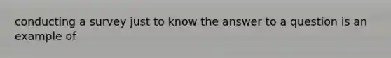 conducting a survey just to know the answer to a question is an example of