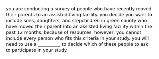 you are conducting a survey of people who have recently moved their parents to an assisted-living facility. you decide you want to include sons, daughters, and stepchildren in green county who have moved their parent into an assisted-living facility within the past 12 months. because of resources, however, you cannot include every person who fits this criteria in your study. you will need to use a __________ to decide which of these people to ask to participate in your study.