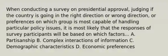 When conducting a survey on presidential approval, judging if the country is going in the right direction or wrong direction, or preferences on which group is most capable of handling particular policy issues, it is most likely that the responses of survey participants will be based on which factors... A. Partisanship B. Complex interactions of information C. Demographic characteristics D. Economic preferences