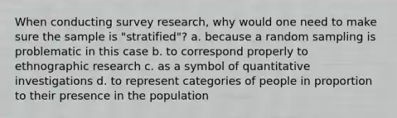 When conducting survey research, why would one need to make sure the sample is "stratified"? a. because a random sampling is problematic in this case b. to correspond properly to ethnographic research c. as a symbol of quantitative investigations d. to represent categories of people in proportion to their presence in the population