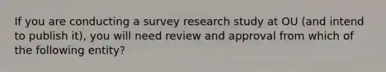 If you are conducting a survey research study at OU (and intend to publish it), you will need review and approval from which of the following entity?