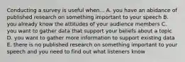 Conducting a survey is useful when... A. you have an abidance of published research on something important to your speech B. you already know the attitudes of your audience members C. you want to gather data that support your beliefs about a topic D. you want to gather more information to support existing data E. there is no published research on something important to your speech and you need to find out what listeners know