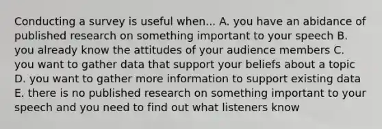 Conducting a survey is useful when... A. you have an abidance of published research on something important to your speech B. you already know the attitudes of your audience members C. you want to gather data that support your beliefs about a topic D. you want to gather more information to support existing data E. there is no published research on something important to your speech and you need to find out what listeners know