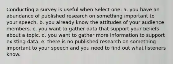 Conducting a survey​ is useful when Select one: a. you have an abundance of published research on something important to your speech​. b. you already know the attitudes of your audience members​. c. you want to gather data that support your beliefs about a topic. d. you want to gather more information to support existing data.​ e. there is no published research on something important to your speech and you need to find out what listeners know.​