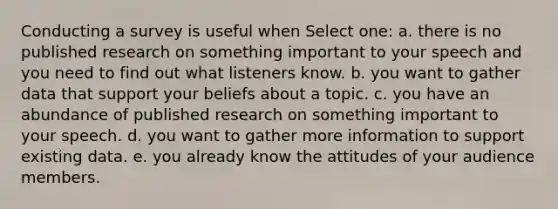 Conducting a survey​ is useful when Select one: a. there is no published research on something important to your speech and you need to find out what listeners know.​ b. you want to gather data that support your beliefs about a topic. c. you have an abundance of published research on something important to your speech​. d. you want to gather more information to support existing data.​ e. you already know the attitudes of your audience members​.