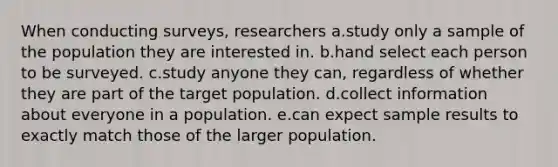 When conducting surveys, researchers a.study only a sample of the population they are interested in. b.hand select each person to be surveyed. c.study anyone they can, regardless of whether they are part of the target population. d.collect information about everyone in a population. e.can expect sample results to exactly match those of the larger population.