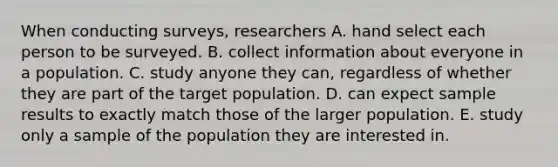 When conducting surveys, researchers A. hand select each person to be surveyed. B. collect information about everyone in a population. C. study anyone they can, regardless of whether they are part of the target population. D. can expect sample results to exactly match those of the larger population. E. study only a sample of the population they are interested in.