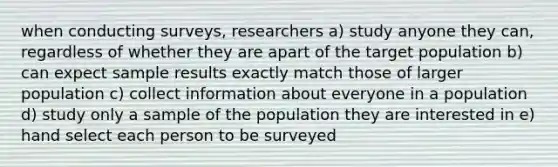 when conducting surveys, researchers a) study anyone they can, regardless of whether they are apart of the target population b) can expect sample results exactly match those of larger population c) collect information about everyone in a population d) study only a sample of the population they are interested in e) hand select each person to be surveyed