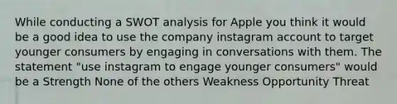 While conducting a SWOT analysis for Apple you think it would be a good idea to use the company instagram account to target younger consumers by engaging in conversations with them. The statement "use instagram to engage younger consumers" would be a Strength None of the others Weakness Opportunity Threat