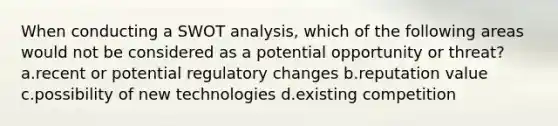 When conducting a SWOT analysis, which of the following areas would not be considered as a potential opportunity or threat? a.recent or potential regulatory changes b.reputation value c.possibility of new technologies d.existing competition