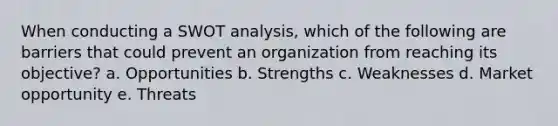 When conducting a SWOT analysis, which of the following are barriers that could prevent an organization from reaching its objective? a. Opportunities b. Strengths c. Weaknesses d. Market opportunity e. Threats